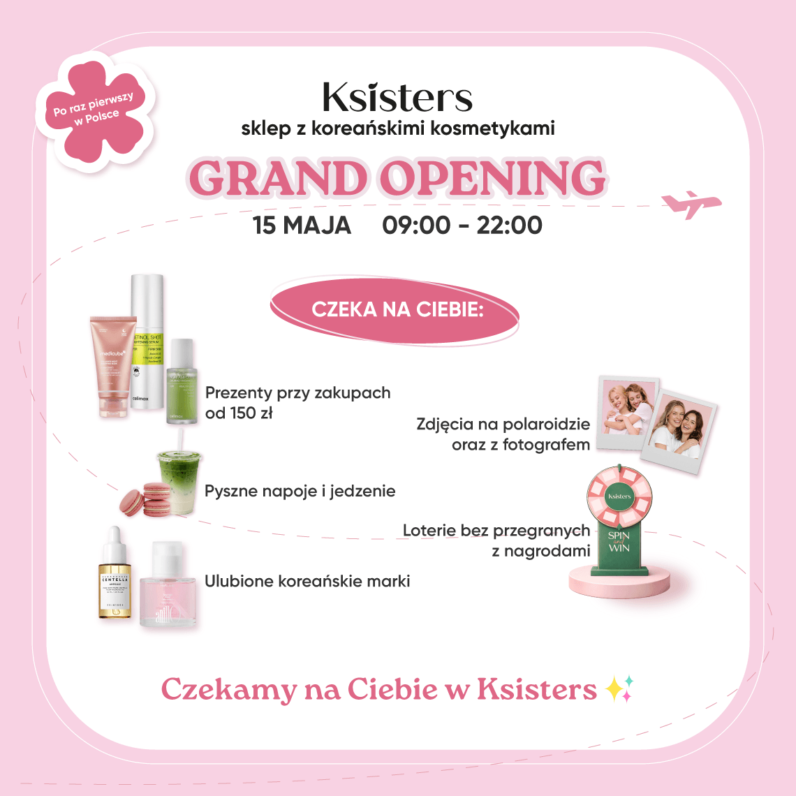 <p>Zapraszamy na otwarcie pierwszego sklepu Ksisters w Polsce!</p><p>15.05.2026</p><p>Ksisters to wiodąca przestrzeń beauty z koreańskimi kosmetykami, łącząca ponad 100 topowych marek K-beauty oraz społeczność miłośników koreańskiej pielęgnacji. To coś więcej niż sklep — to stylowa, nowoczesna i inspirująca przestrzeń, w której rodzą się trendy i odkrywane są najnowsze perełki koreańskiej branży beauty.</p><p>Czekają na Ciebie:</p><p>• prezenty do zakupów</p><p>• fotograf i zdjęcia natychmiastowe</p><p>• przekąski i napoje</p><p>• loteria bez przegranych</p><p>• ulubione koreańskie marki</p><p>15.05 w godzinach 9:00–22:00 przyjdź i poznaj świat Ksisters.</p>