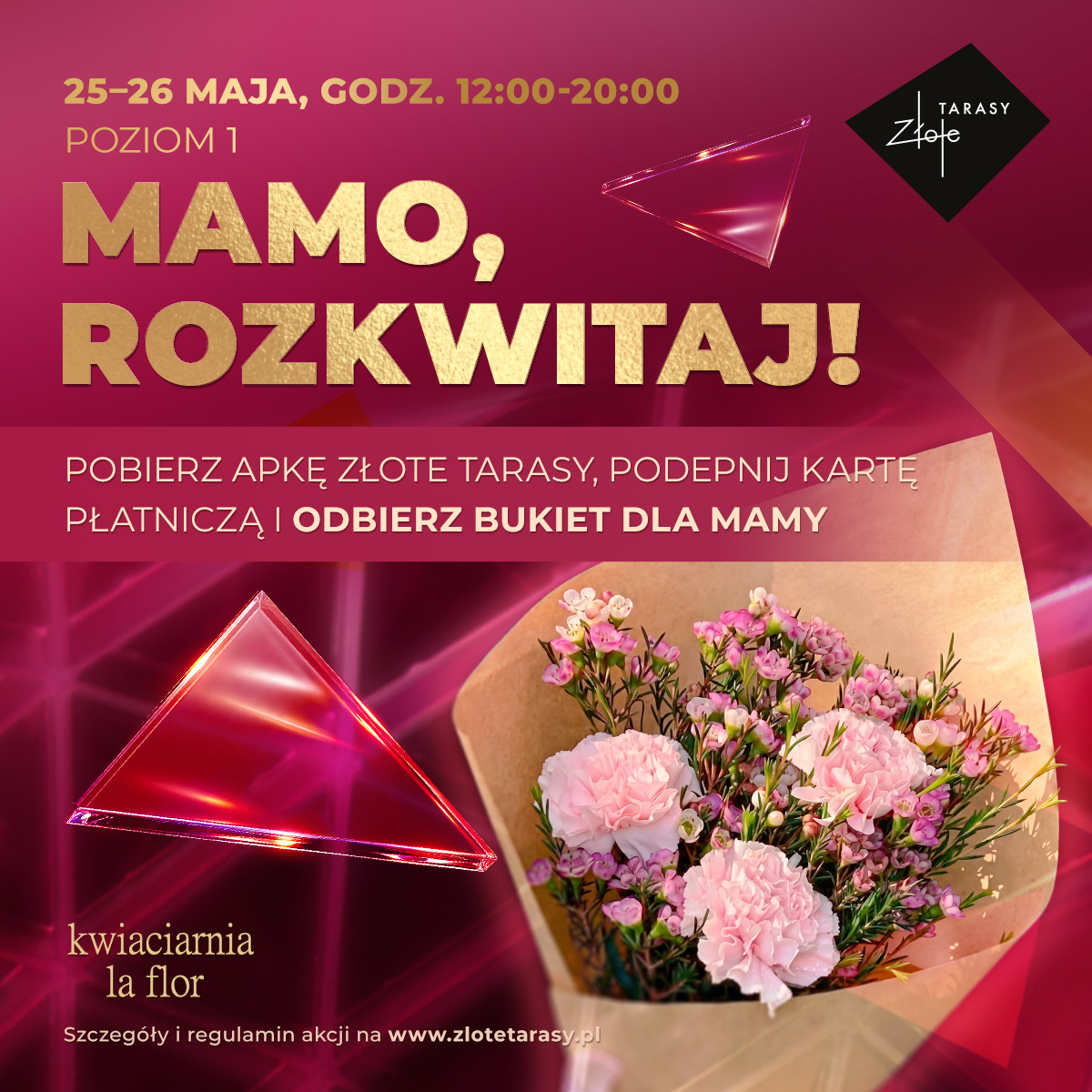 <p>Mamo, rozkwitaj!&nbsp;🌸</p><p>25 i 26 maja świętuj z nami Dzień Mamy i odbierz wyjątkowy bukiet kwiatów od La Flor!&nbsp;💐</p><p>&nbsp;</p><p>Jak zdobyć bukiet?</p><p>🌸&nbsp;Pobierz aplikację Złote Tarasy</p><p>🌸&nbsp;Podepnij kartę płatniczą</p><p>🌸&nbsp;Odwiedź stanowisko akcji na Poziomie 1 i odbierz bukiet dla Mamy</p><p>&nbsp;</p><p>Dlaczego warto korzystać z aplikacji?</p><p>Podłączenie karty płatniczej to nie tylko udział w akcjach specjalnych. To także:</p><p></p><p>⚪ dostęp do nagród premium, w tym darmowego parkingu</p><p>⚪ podwajanie punktów za zakupy</p><p>⚪ spersonalizowane oferty i rabaty</p><p>⚪ szybkie informacje o wydarzeniach i promocjach</p><p>⚪ wygoda – bez zbierania paragonów</p><p>&nbsp;</p><p>📅&nbsp;25–26 maja, godz. 12:00–20:00<br>📍&nbsp;Poziom 1, Złote Tarasy</p><p>&nbsp;</p><p>Regulamin tutaj:&nbsp;<a target="_blank" rel="noopener noreferrer nofollow" href="https://tiny.pl/h9mnb5cx2">https://tiny.pl/h9mnb5cx2</a></p><p>&nbsp;</p>